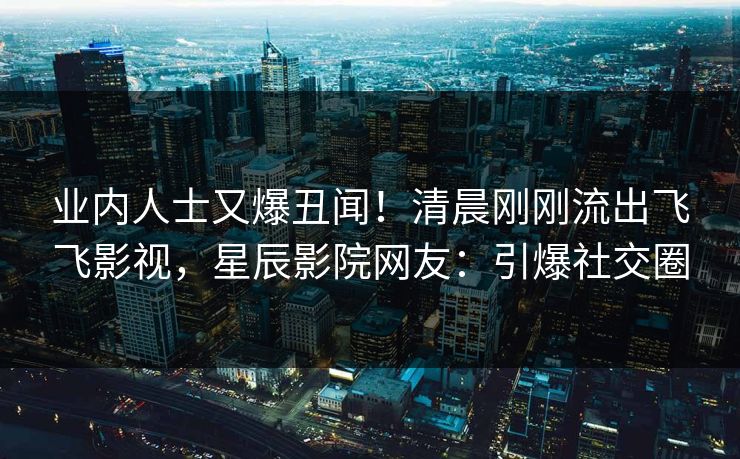 业内人士又爆丑闻！清晨刚刚流出飞飞影视，星辰影院网友：引爆社交圈