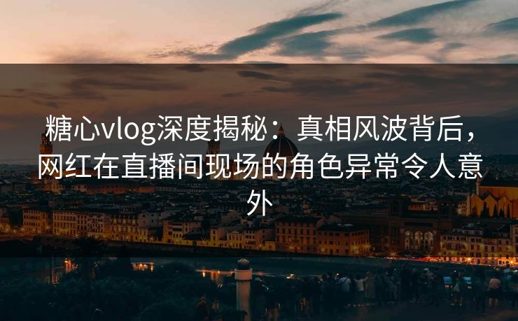 糖心vlog深度揭秘:真相风波背后,网红在直播间现场的角色异常令人意外