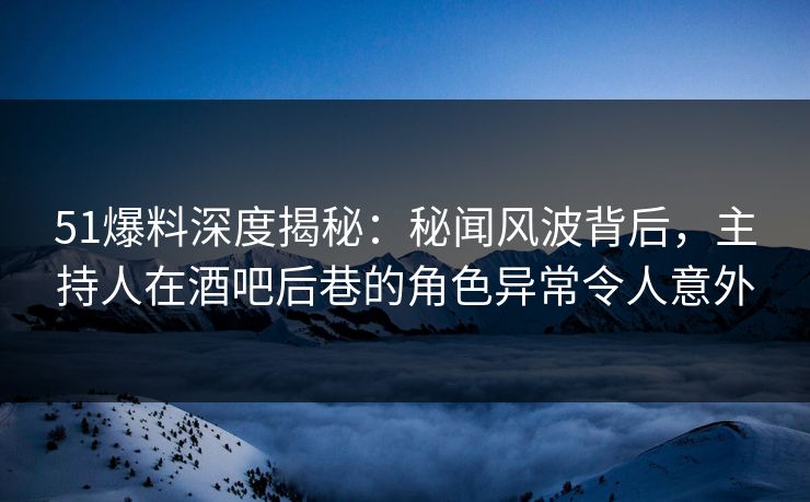 51爆料深度揭秘：秘闻风波背后，主持人在酒吧后巷的角色异常令人意外