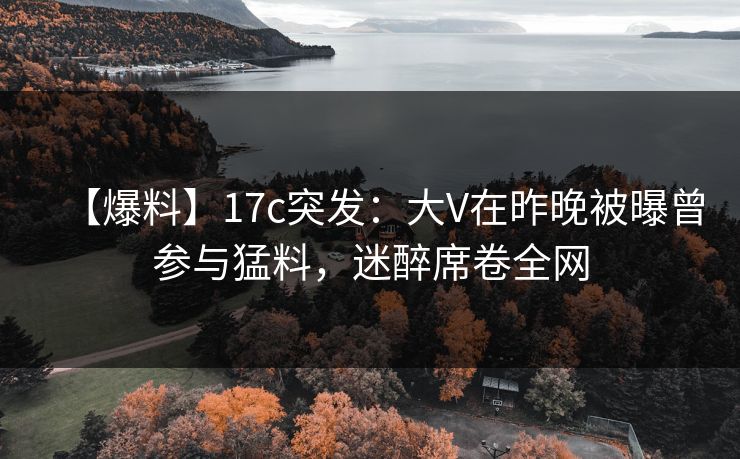 【爆料】17c突发：大V在昨晚被曝曾参与猛料，迷醉席卷全网