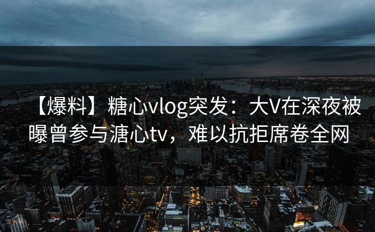 【爆料】糖心vlog突发：大V在深夜被曝曾参与溏心tv，难以抗拒席卷全网