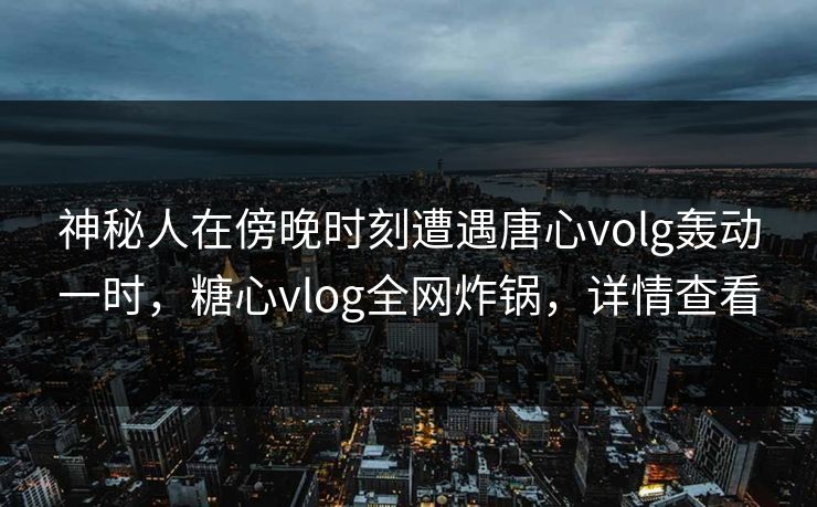 神秘人在傍晚时刻遭遇唐心volg轰动一时，糖心vlog全网炸锅，详情查看