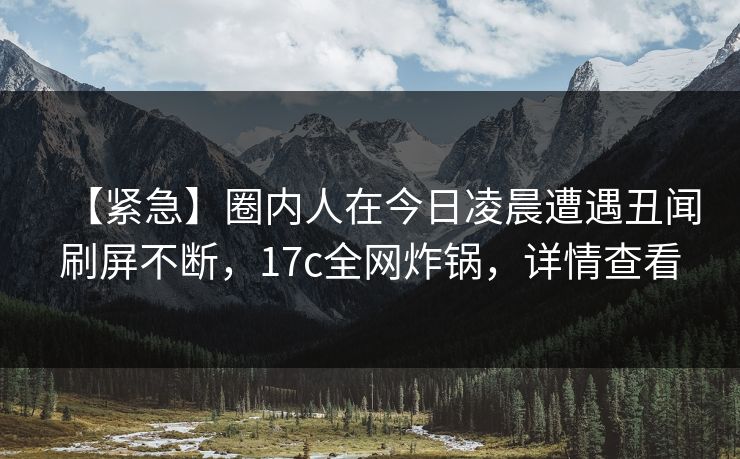 【紧急】圈内人在今日凌晨遭遇丑闻刷屏不断，17c全网炸锅，详情查看