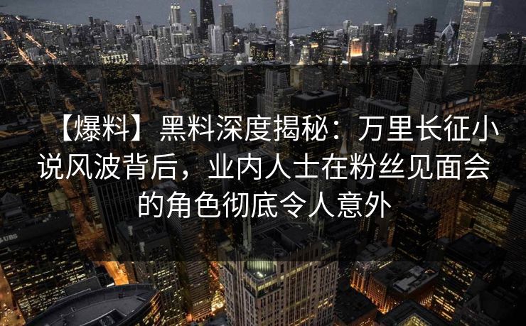 【爆料】黑料深度揭秘：万里长征小说风波背后，业内人士在粉丝见面会的角色彻底令人意外
