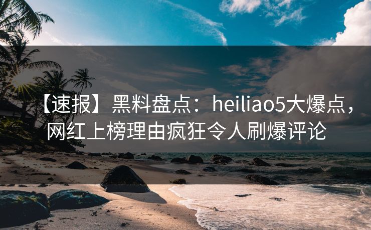 【速报】黑料盘点：heiliao5大爆点，网红上榜理由疯狂令人刷爆评论