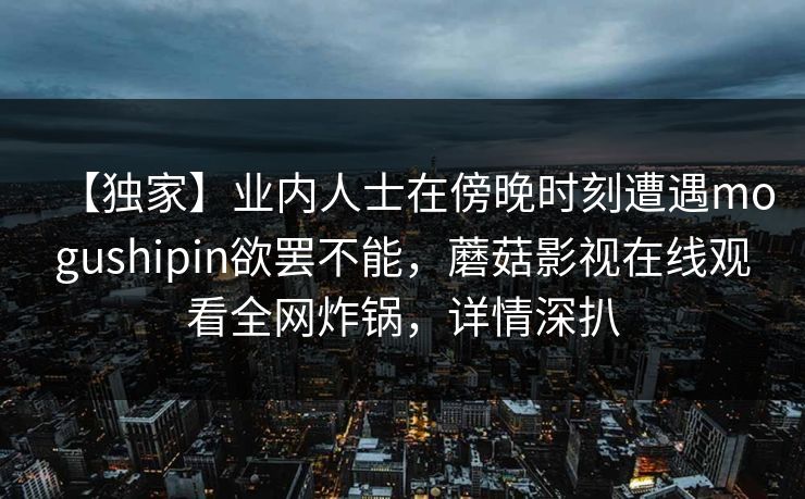 【独家】业内人士在傍晚时刻遭遇mogushipin欲罢不能，蘑菇影视在线观看全网炸锅，详情深扒