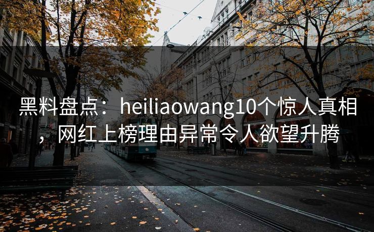 黑料盘点：heiliaowang10个惊人真相，网红上榜理由异常令人欲望升腾