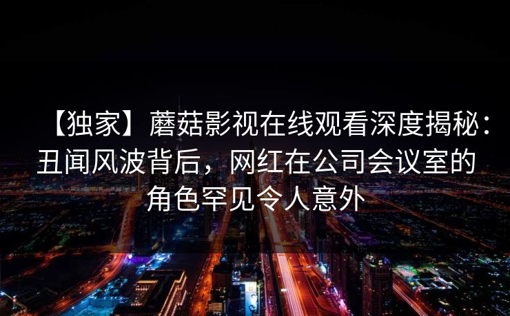 【独家】蘑菇影视在线观看深度揭秘：丑闻风波背后，网红在公司会议室的角色罕见令人意外