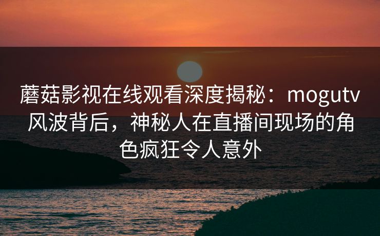 蘑菇影视在线观看深度揭秘：mogutv风波背后，神秘人在直播间现场的角色疯狂令人意外