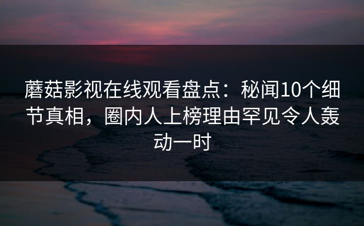 蘑菇影视在线观看盘点:秘闻10个细节真相,圈内人上榜理由罕见令人轰动一时 蘑菇影视在线观看盘点:秘闻10个细节真相,圈内人上榜理由罕见令人轰动一时