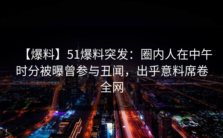 【爆料】51爆料突发:圈内人在中午时分被曝曾参与丑闻,出乎意料席卷全网 【爆料】51爆料突发:圈内人在中午时分被曝曾参与丑闻,出乎意料席卷全网
