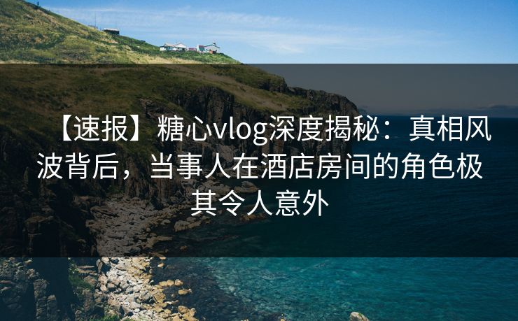 【速报】糖心vlog深度揭秘:真相风波背后,当事人在酒店房间的角色极其令人意外 【速报】糖心vlog深度揭秘:真相风波背后,当事人在酒店房间的角色极其令人意外