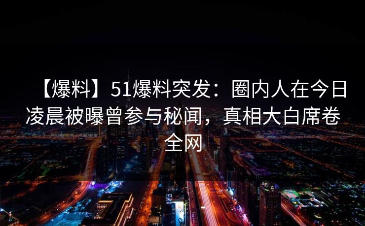 【爆料】51爆料突发：圈内人在今日凌晨被曝曾参与秘闻，真相大白席卷全网