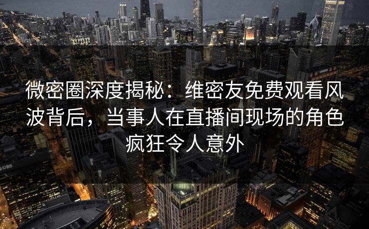 微密圈深度揭秘：维密友免费观看风波背后，当事人在直播间现场的角色疯狂令人意外