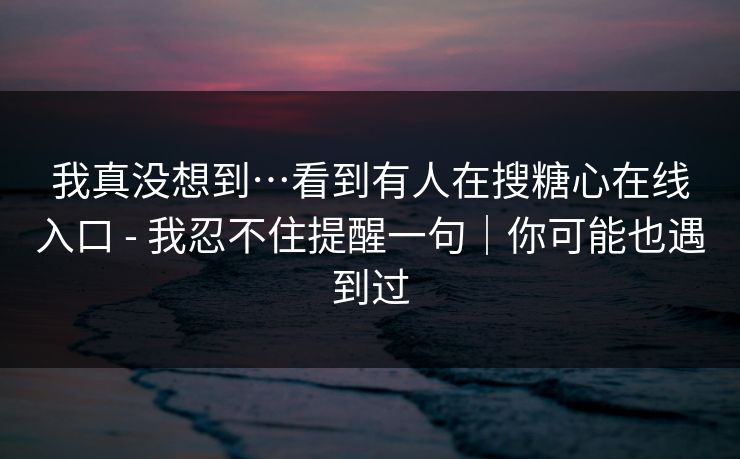 我真没想到…看到有人在搜糖心在线入口 - 我忍不住提醒一句｜你可能也遇到过