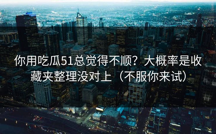 你用吃瓜51总觉得不顺？大概率是收藏夹整理没对上（不服你来试）