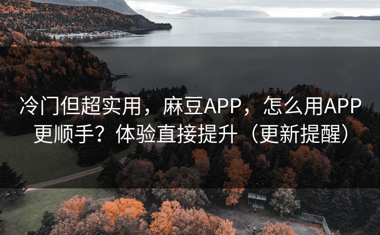 冷门但超实用，麻豆APP，怎么用APP更顺手？体验直接提升（更新提醒）