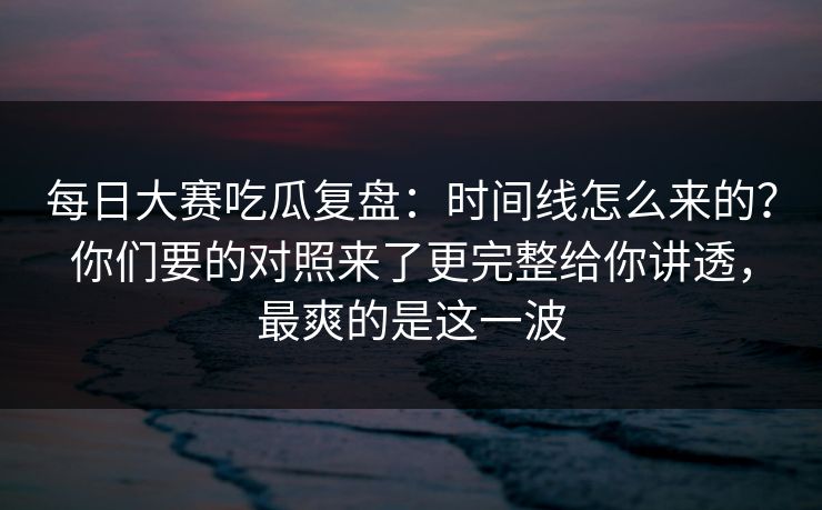 每日大赛吃瓜复盘:时间线怎么来的?你们要的对照来了更完整给你讲透,最爽的是这一波 每日大赛吃瓜复盘:时间线怎么来的?你们要的对照来了更完整给你讲透,最爽的是这一波