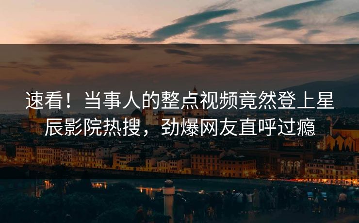 速看！当事人的整点视频竟然登上星辰影院热搜，劲爆网友直呼过瘾