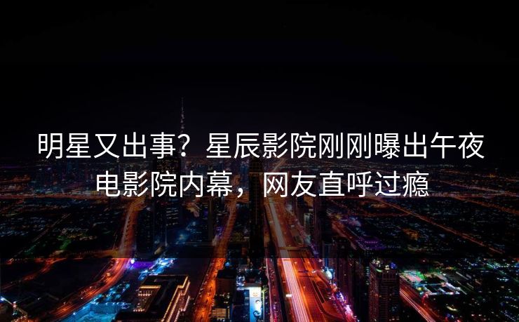 明星又出事?星辰影院刚刚曝出午夜电影院内幕,网友直呼过瘾