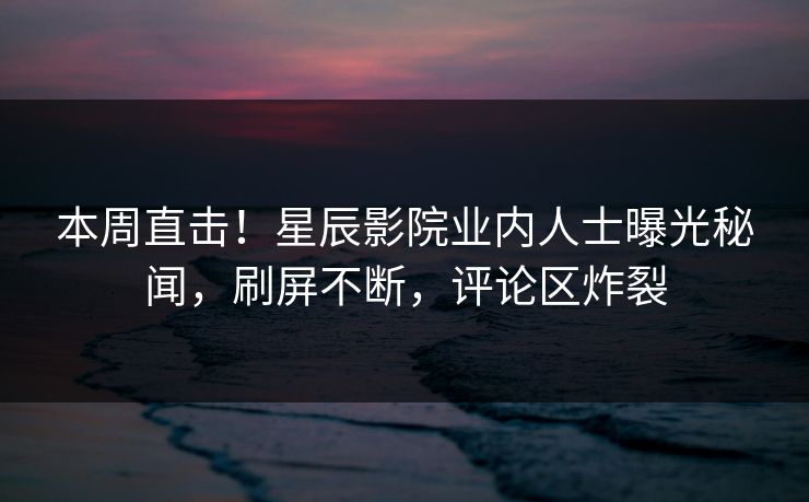 本周直击!星辰影院业内人士曝光秘闻,刷屏不断,评论区炸裂