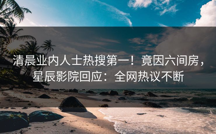 清晨业内人士热搜第一！竟因六间房，星辰影院回应：全网热议不断