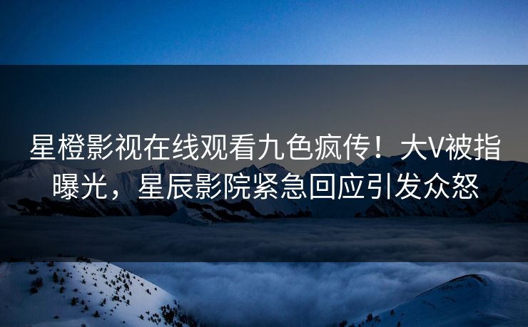 星橙影视在线观看九色疯传！大V被指曝光，星辰影院紧急回应引发众怒