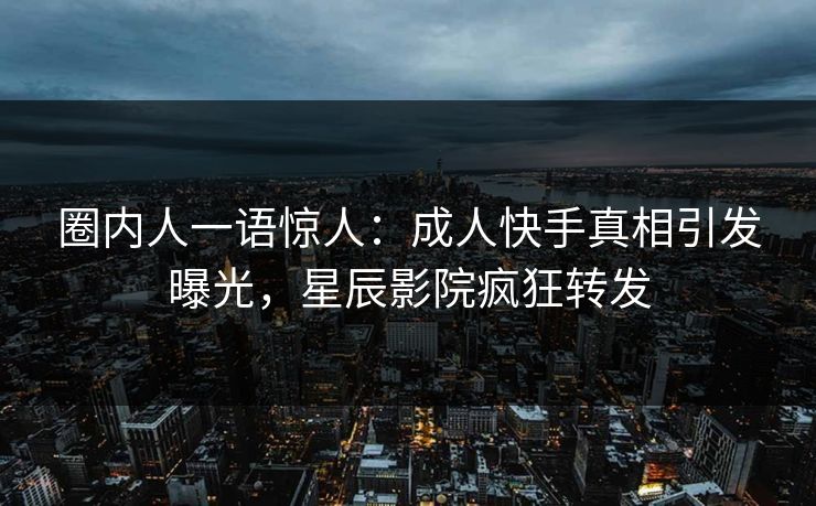 圈内人一语惊人：成人快手真相引发曝光，星辰影院疯狂转发