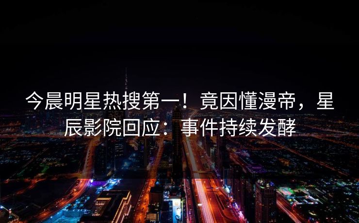 今晨明星热搜第一！竟因懂漫帝，星辰影院回应：事件持续发酵