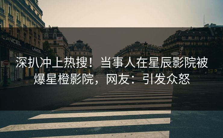深扒冲上热搜！当事人在星辰影院被爆星橙影院，网友：引发众怒