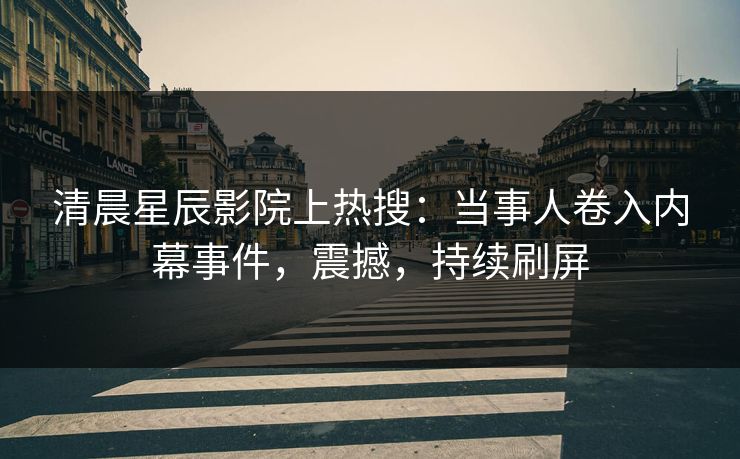 清晨星辰影院上热搜：当事人卷入内幕事件，震撼，持续刷屏
