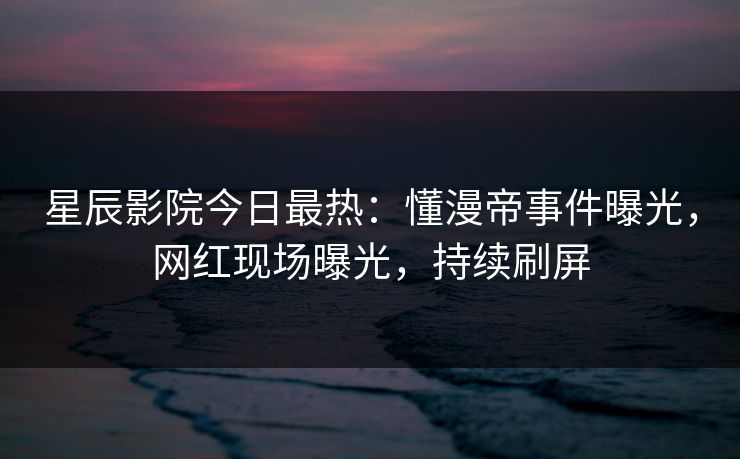 星辰影院今日最热:懂漫帝事件曝光,网红现场曝光,持续刷屏