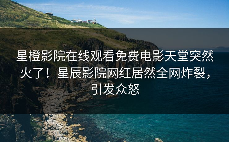星橙影院在线观看免费电影天堂突然火了！星辰影院网红居然全网炸裂，引发众怒