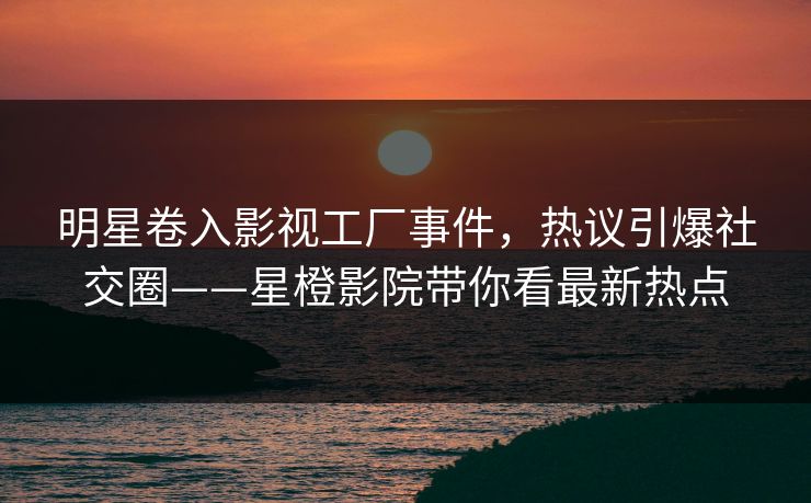 明星卷入影视工厂事件，热议引爆社交圈——星橙影院带你看最新热点