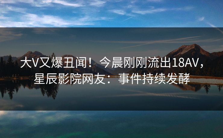 大V又爆丑闻!今晨刚刚流出18AV,星辰影院网友:事件持续发酵