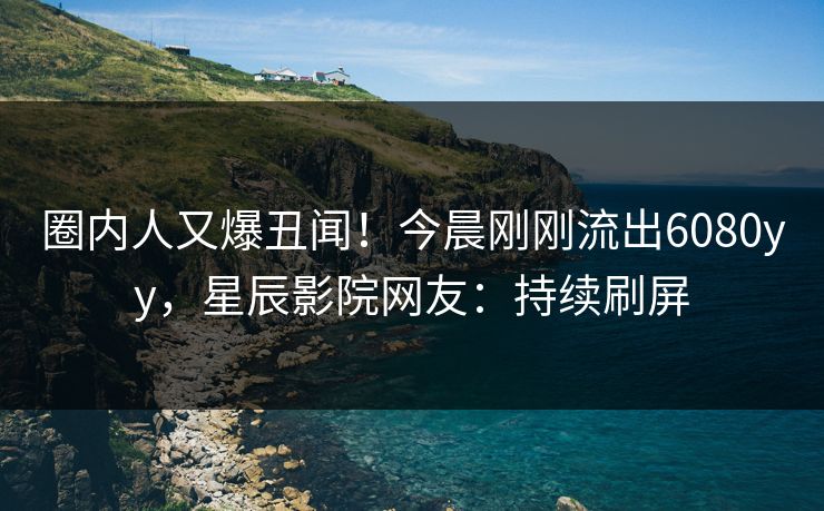 圈内人又爆丑闻！今晨刚刚流出6080yy，星辰影院网友：持续刷屏