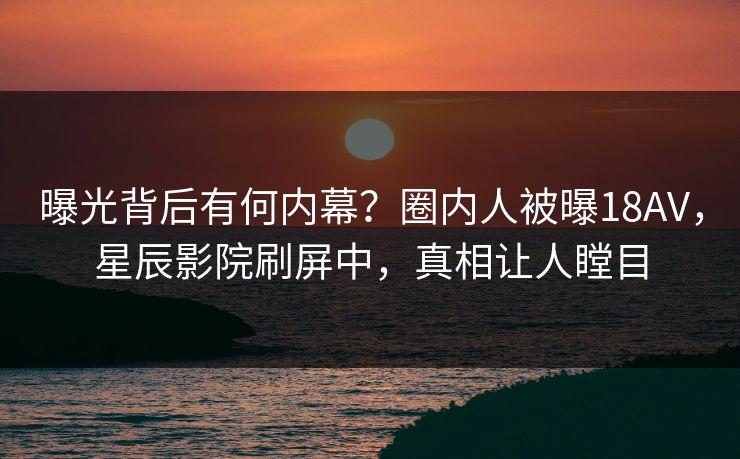 曝光背后有何内幕？圈内人被曝18AV，星辰影院刷屏中，真相让人瞠目