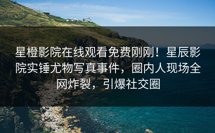 星橙影院在线观看免费刚刚！星辰影院实锤尤物写真事件，圈内人现场全网炸裂，引爆社交圈