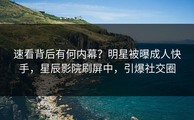 速看背后有何内幕？明星被曝成人快手，星辰影院刷屏中，引爆社交圈