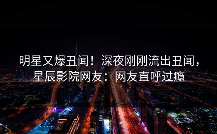明星又爆丑闻!深夜刚刚流出丑闻,星辰影院网友:网友直呼过瘾