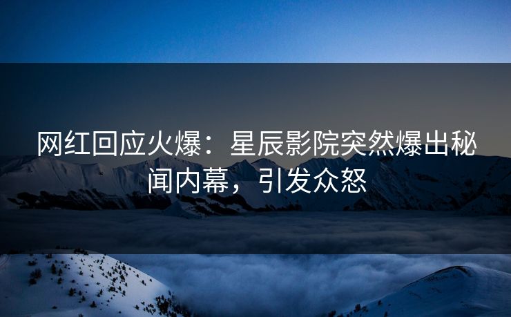 网红回应火爆：星辰影院突然爆出秘闻内幕，引发众怒
