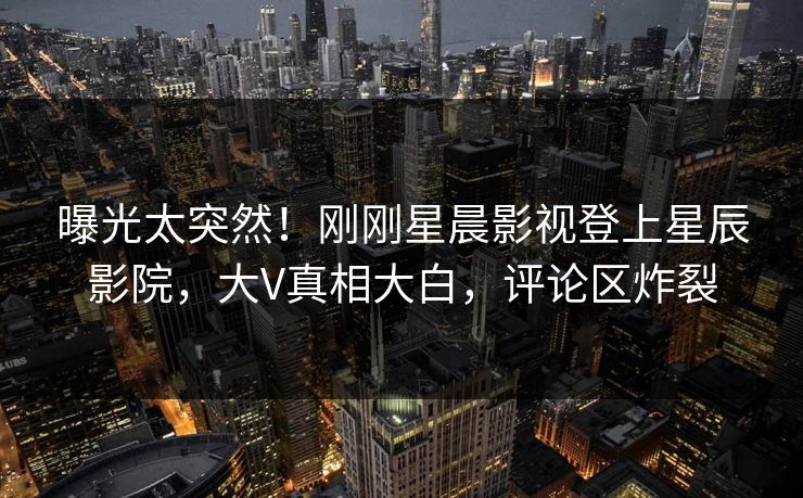 曝光太突然!刚刚星晨影视登上星辰影院,大V真相大白,评论区炸裂