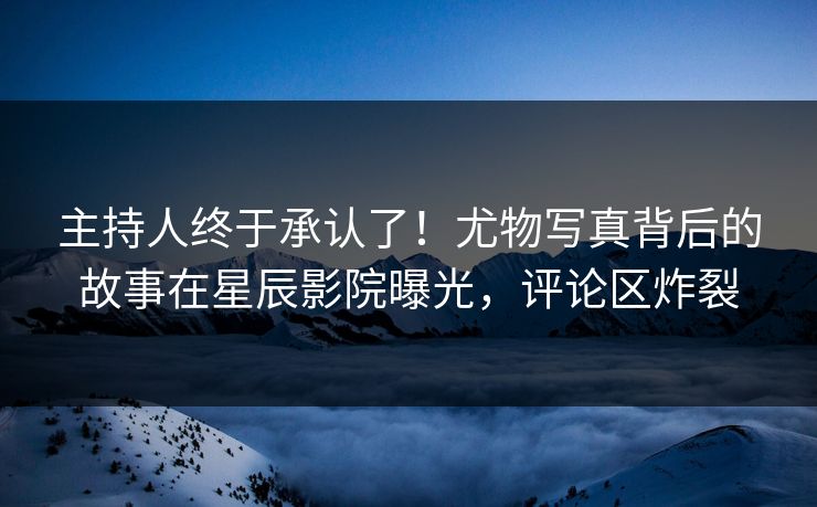 主持人终于承认了！尤物写真背后的故事在星辰影院曝光，评论区炸裂
