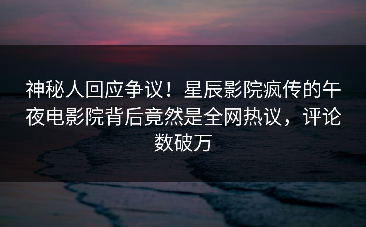神秘人回应争议！星辰影院疯传的午夜电影院背后竟然是全网热议，评论数破万