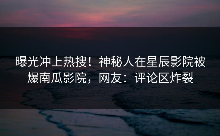 曝光冲上热搜！神秘人在星辰影院被爆南瓜影院，网友：评论区炸裂