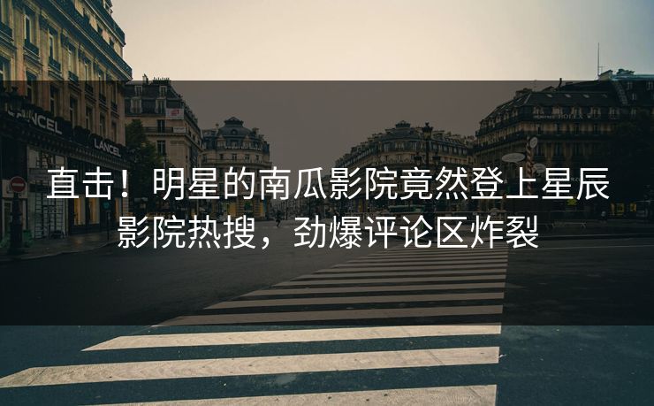直击！明星的南瓜影院竟然登上星辰影院热搜，劲爆评论区炸裂