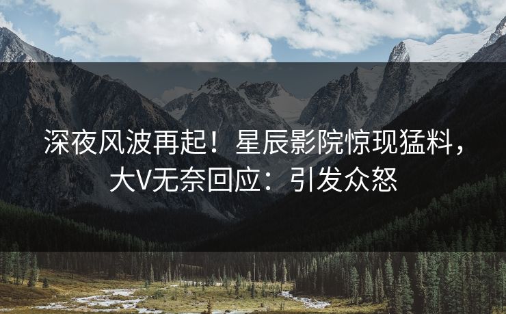 深夜风波再起！星辰影院惊现猛料，大V无奈回应：引发众怒