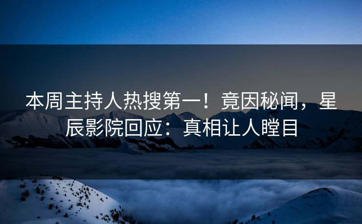 本周主持人热搜第一！竟因秘闻，星辰影院回应：真相让人瞠目