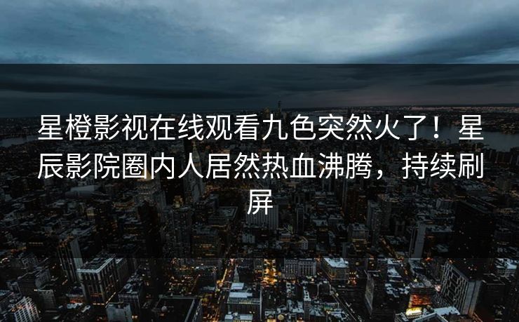 星橙影视在线观看九色突然火了！星辰影院圈内人居然热血沸腾，持续刷屏