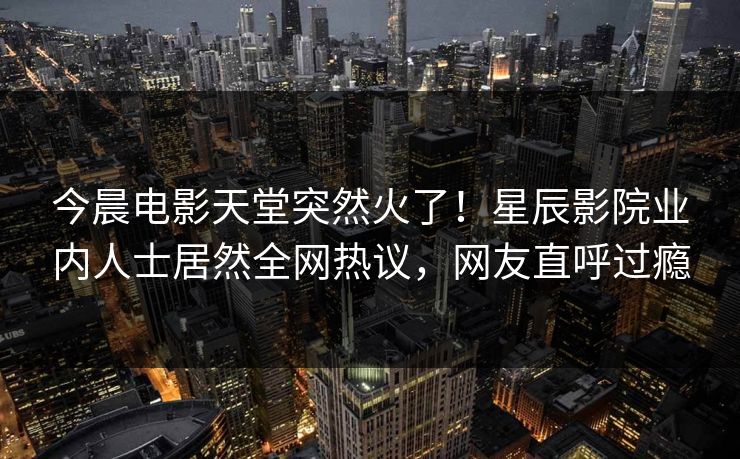 今晨电影天堂突然火了！星辰影院业内人士居然全网热议，网友直呼过瘾